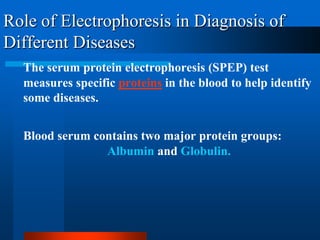 Role of Electrophoresis in Diagnosis of Different Diseases 
The serum protein electrophoresis (SPEP) test measures specific proteinsin the blood to help identify some diseases. 
Blood serum contains two major protein groups: Albumin and Globulin.  