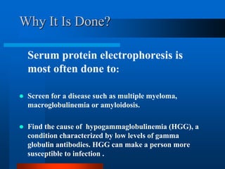 Why It Is Done? 
Serum protein electrophoresis is most often done to: 
Screen for a disease such as multiple myeloma, macroglobulinemia or amyloidosis. 
Find the cause of hypogammaglobulinemia (HGG), a condition characterized by low levels of gamma globulin antibodies. HGG can make a person more susceptible to infection . 
 