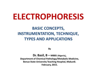 ELECTROPHORESIS
BASIC CONCEPTS,
INSTRUMENTATION, TECHNIQUE,
TYPES AND APPLICATIONS
By
Dr. Basil, B – MBBS (Nigeria),
Department of Chemical Pathology/Metabolic Medicine,
Benue State University Teaching Hospital, Makurdi.
February, 2015.
 