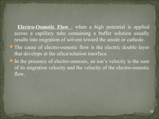 Electro-Osmotic Flow : when a high potential is applied
across a capillary tube containing a buffer solution usually
results into migration of solvent toward the anode or cathode.
The cause of electro-osmotic flow is the electric double layer
that develops at the silica/solution interface.
In the presence of electro-osmosis, an ion’s velocity is the sum
of its migration velocity and the velocity of the electro-osmotic
flow.
10
 
