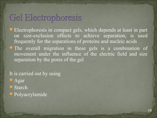 Electrophoresis in compact gels, which depends at least in part
on size-exclusion effects to achieve separation, is used
frequently for the separations of proteins and nucleic acids
The overall migration in these gels is a combination of
movement under the influence of the electric field and size
separation by the pores of the gel
It is carried out by using
Agar
Starch
Polyacrylamide
19
 