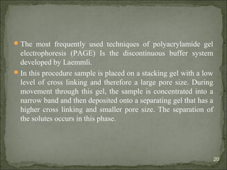 The most frequently used techniques of polyacrylamide gel
electrophoresis (PAGE) Is the discontinuous buffer system
developed by Laemmli.
In this procedure sample is placed on a stacking gel with a low
level of cross linking and therefore a large pore size. During
movement through this gel, the sample is concentrated into a
narrow band and then deposited onto a separating gel that has a
higher cross linking and smaller pore size. The separation of
the solutes occurs in this phase.
20
 