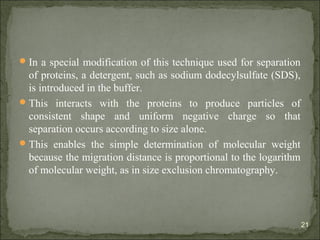 In a special modification of this technique used for separation
of proteins, a detergent, such as sodium dodecylsulfate (SDS),
is introduced in the buffer.
This interacts with the proteins to produce particles of
consistent shape and uniform negative charge so that
separation occurs according to size alone.
This enables the simple determination of molecular weight
because the migration distance is proportional to the logarithm
of molecular weight, as in size exclusion chromatography.
21
 
