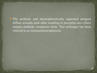 The antibody and electrophoretically separated antigens
diffuse towards each other resulting in precipitin arcs where
antigen antibody complexes form. This technique has been
referred to as immunoelectrophoresis.
25
 