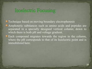 Technique based on moving boundary electrophoresis
Amphoteric substances such as amino acids and peptides are
separated in a specially designed vertical column; down to
which there is both pH and voltage gradient.
Each compound migrates towards the region in the column,
where the pH corresponds to that of its Isoelectric point and is
immobilized here.
26
 