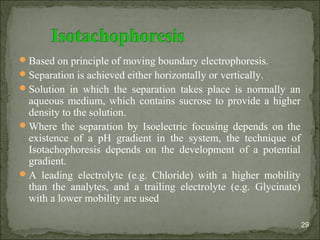 Based on principle of moving boundary electrophoresis.
Separation is achieved either horizontally or vertically.
Solution in which the separation takes place is normally an
aqueous medium, which contains sucrose to provide a higher
density to the solution.
Where the separation by Isoelectric focusing depends on the
existence of a pH gradient in the system, the technique of
Isotachophoresis depends on the development of a potential
gradient.
A leading electrolyte (e.g. Chloride) with a higher mobility
than the analytes, and a trailing electrolyte (e.g. Glycinate)
with a lower mobility are used
29
 