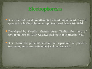 It is a method based on differential rate of migration of charged
species in a buffer solution on application of dc electric field.
Developed by Swedish chemist Arne Tiselius for study of
serum proteins in 1930, was awarded the Noble prize in 1948.
It is been the principal method of separation of proteins
(enzymes, hormones, antibodies) and nucleic acids.
3
 