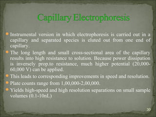 Instrumental version in which electrophoresis is carried out in a
capillary and separated species is eluted out from one end of
capillary.
The long length and small cross-sectional area of the capillary
results into high resistance to solution. Because power dissipation
is inversely prop.to resistance, much higher potential (20,000-
60,000 V) can be applied.
This leads to corresponding improvements in speed and resolution.
Plate counts range from 1,00,000-2,00,000.
Yields high-speed and high resolution separations on small sample
volumes (0.1-10nL)
30
 
