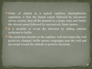 Order of elution in a typical capillary electrophoretic
separation is first the fastest cation followed by successive
slower cations, then all the neutrals in a single zone, and finally
the slowest anion followed by successively faster anions.
It is possible to revert the direction by adding cationic
surfactant to buffer.
The surfactant adsorbs on the capillary wall and makes the wall
positively charged, buffer anions congregate near the wall and
are swept toward the cathode or positive electrode.
31
 