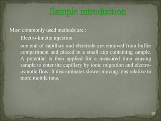Most commonly used methods are :
1. Electro-kinetic injection –
one end of capillary and electrode are removed from buffer
compartment and placed in a small cup containing sample.
A potential is then applied for a measured time causing
sample to enter the capillary by ionic migration and electro-
osmotic flow. It discriminates slower moving ions relative to
more mobile ions.
33
 