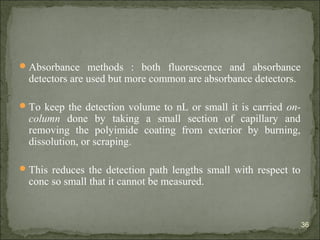 Absorbance methods : both fluorescence and absorbance
detectors are used but more common are absorbance detectors.
To keep the detection volume to nL or small it is carried on-
column done by taking a small section of capillary and
removing the polyimide coating from exterior by burning,
dissolution, or scraping.
This reduces the detection path lengths small with respect to
conc so small that it cannot be measured.
36
 