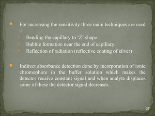  For increasing the sensitivity three main techniques are used
–
 Bending the capillary to ‘Z’ shape
 Bubble formation near the end of capillary.
 Reflection of radiation (reflective coating of silver)
 Indirect absorbance detection done by incorporation of ionic
chromophore in the buffer solution which makes the
detector receive constant signal and when analyte displaces
some of these the detector signal decreases.
37
 