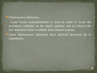 Fluorescence detection –
Laser based instrumentation is used in order to focus the
excitation radiation on the small capillary and to achieve the
low detection limits available from intense sources.
Laser fluorescence detection have allowed detection up to
zeptomoles.
38
 