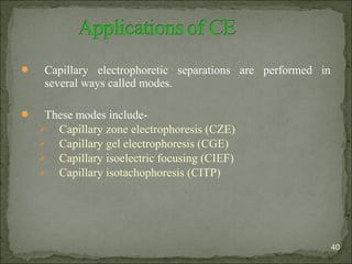  Capillary electrophoretic separations are performed in
several ways called modes.
 These modes include-
 Capillary zone electrophoresis (CZE)
 Capillary gel electrophoresis (CGE)
 Capillary isoelectric focusing (CIEF)
 Capillary isotachophoresis (CITP)
40
 