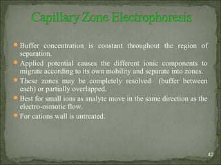 Buffer concentration is constant throughout the region of
separation.
Applied potential causes the different ionic components to
migrate according to its own mobility and separate into zones.
These zones may be completely resolved (buffer between
each) or partially overlapped.
Best for small ions as analyte move in the same direction as the
electro-osmotic flow.
For cations wall is untreated.
42
 