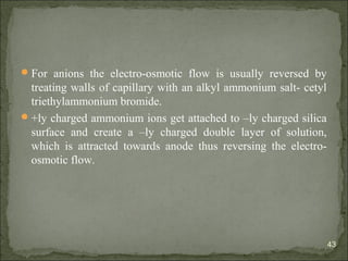For anions the electro-osmotic flow is usually reversed by
treating walls of capillary with an alkyl ammonium salt- cetyl
triethylammonium bromide.
+ly charged ammonium ions get attached to –ly charged silica
surface and create a –ly charged double layer of solution,
which is attracted towards anode thus reversing the electro-
osmotic flow.
43
 