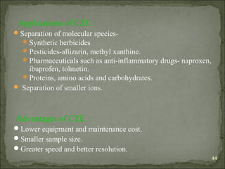 Applications of CZE :
Separation of molecular species-
Synthetic herbicides
Pesticides-allizarin, methyl xanthine.
Pharmaceuticals such as anti-inflammatory drugs- naproxen,
ibuprofen, tolmetin.
Proteins, amino acids and carbohydrates.
 Separation of smaller ions.
Advantages of CZE :
Lower equipment and maintenance cost.
Smaller sample size.
Greater speed and better resolution.
44
 