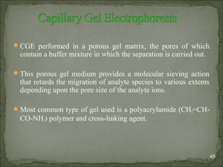 CGE performed in a porous gel matrix, the pores of which
contain a buffer mixture in which the separation is carried out.
This porous gel medium provides a molecular sieving action
that retards the migration of analyte species to various extents
depending upon the pore size of the analyte ions.
Most common type of gel used is a polyacrylamide (CH2=CH-
CO-NH2) polymer and cross-linking agent.
45
 