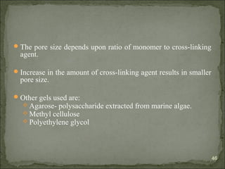 The pore size depends upon ratio of monomer to cross-linking
agent.
Increase in the amount of cross-linking agent results in smaller
pore size.
Other gels used are:
 Agarose- polysaccharide extracted from marine algae.
 Methyl cellulose
 Polyethylene glycol
46
 