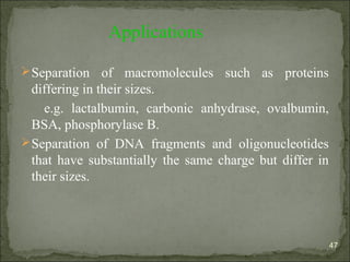 Applications
Separation of macromolecules such as proteins
differing in their sizes.
e.g. lactalbumin, carbonic anhydrase, ovalbumin,
BSA, phosphorylase B.
Separation of DNA fragments and oligonucleotides
that have substantially the same charge but differ in
their sizes.
47
 