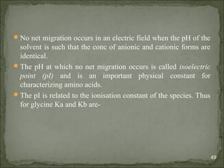 No net migration occurs in an electric field when the pH of the
solvent is such that the conc of anionic and cationic forms are
identical.
The pH at which no net migration occurs is called isoelectric
point (pI) and is an important physical constant for
characterizing amino acids.
The pI is related to the ionisation constant of the species. Thus
for glycine Ka and Kb are-
49
 