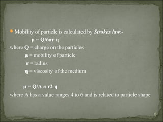 Mobility of particle is calculated by Strokes law:-
μ = Q/6πr η
where Q = charge on the particles
μ = mobility of particle
r = radius
η = viscosity of the medium
μ = Q/A π r2 η
where A has a value ranges 4 to 6 and is related to particle shape
5
 