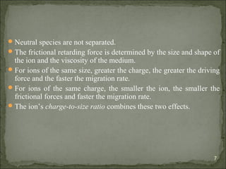 Neutral species are not separated.
The frictional retarding force is determined by the size and shape of
the ion and the viscosity of the medium.
For ions of the same size, greater the charge, the greater the driving
force and the faster the migration rate.
For ions of the same charge, the smaller the ion, the smaller the
frictional forces and faster the migration rate.
The ion’s charge-to-size ratio combines these two effects.
7
 