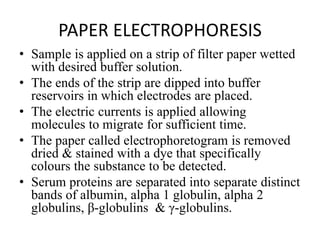 PAPER ELECTROPHORESIS
• Sample is applied on a strip of filter paper wetted
with desired buffer solution.
• The ends of the strip are dipped into buffer
reservoirs in which electrodes are placed.
• The electric currents is applied allowing
molecules to migrate for sufficient time.
• The paper called electrophoretogram is removed
dried & stained with a dye that specifically
colours the substance to be detected.
• Serum proteins are separated into separate distinct
bands of albumin, alpha 1 globulin, alpha 2
globulins, β-globulins & γ-globulins.
 
