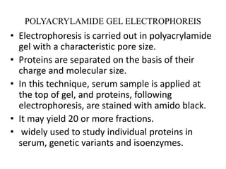 POLYACRYLAMIDE GEL ELECTROPHOREIS
• Electrophoresis is carried out in polyacrylamide
gel with a characteristic pore size.
• Proteins are separated on the basis of their
charge and molecular size.
• In this technique, serum sample is applied at
the top of gel, and proteins, following
electrophoresis, are stained with amido black.
• It may yield 20 or more fractions.
• widely used to study individual proteins in
serum, genetic variants and isoenzymes.
 