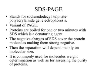 SDS-PAGE
• Stands for sodiumdodecyl sulphate-
polyacrylamide gel electrophoresis.
• Variant of PAGE.
• Proteins are boiled for one or two minutes with
SDS which is a denaturing agent.
• The negative charges of SDS cover the protein
molecules making them strong negative.
• Then the separation will depend mainly on
molecular size.
• It is commonly used for molecules weight
determination as well as for assessing the purity
of proteins.
 
