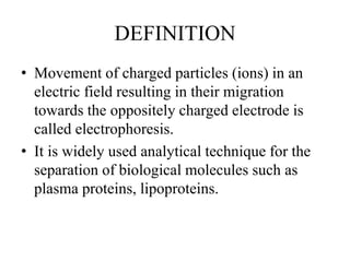 DEFINITION
• Movement of charged particles (ions) in an
electric field resulting in their migration
towards the oppositely charged electrode is
called electrophoresis.
• It is widely used analytical technique for the
separation of biological molecules such as
plasma proteins, lipoproteins.
 
