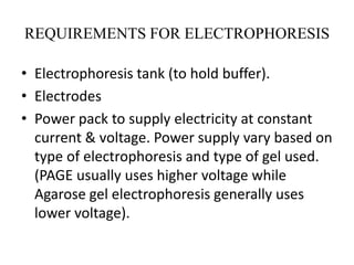 REQUIREMENTS FOR ELECTROPHORESIS
• Electrophoresis tank (to hold buffer).
• Electrodes
• Power pack to supply electricity at constant
current & voltage. Power supply vary based on
type of electrophoresis and type of gel used.
(PAGE usually uses higher voltage while
Agarose gel electrophoresis generally uses
lower voltage).
 