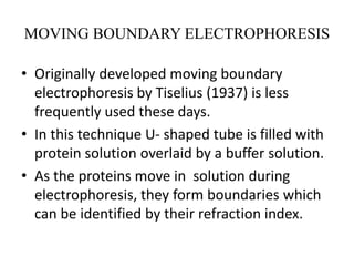 MOVING BOUNDARY ELECTROPHORESIS
• Originally developed moving boundary
electrophoresis by Tiselius (1937) is less
frequently used these days.
• In this technique U- shaped tube is filled with
protein solution overlaid by a buffer solution.
• As the proteins move in solution during
electrophoresis, they form boundaries which
can be identified by their refraction index.
 