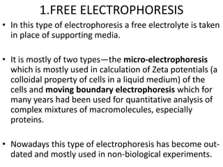 1.FREE ELECTROPHORESIS
• In this type of electrophoresis a free electrolyte is taken
in place of supporting media.
• It is mostly of two types―the micro-electrophoresis
which is mostly used in calculation of Zeta potentials (a
colloidal property of cells in a liquid medium) of the
cells and moving boundary electrophoresis which for
many years had been used for quantitative analysis of
complex mixtures of macromolecules, especially
proteins.
• Nowadays this type of electrophoresis has become out-
dated and mostly used in non-biological experiments.
 