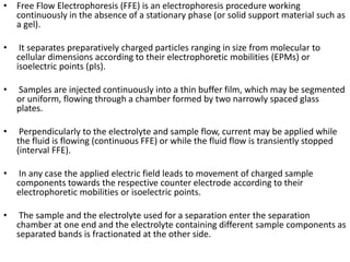 • Free Flow Electrophoresis (FFE) is an electrophoresis procedure working
continuously in the absence of a stationary phase (or solid support material such as
a gel).
• It separates preparatively charged particles ranging in size from molecular to
cellular dimensions according to their electrophoretic mobilities (EPMs) or
isoelectric points (pIs).
• Samples are injected continuously into a thin buffer film, which may be segmented
or uniform, flowing through a chamber formed by two narrowly spaced glass
plates.
• Perpendicularly to the electrolyte and sample flow, current may be applied while
the fluid is flowing (continuous FFE) or while the fluid flow is transiently stopped
(interval FFE).
• In any case the applied electric field leads to movement of charged sample
components towards the respective counter electrode according to their
electrophoretic mobilities or isoelectric points.
• The sample and the electrolyte used for a separation enter the separation
chamber at one end and the electrolyte containing different sample components as
separated bands is fractionated at the other side.
 