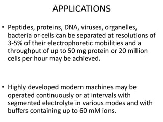 APPLICATIONS
• Peptides, proteins, DNA, viruses, organelles,
bacteria or cells can be separated at resolutions of
3-5% of their electrophoretic mobilities and a
throughput of up to 50 mg protein or 20 million
cells per hour may be achieved.
• Highly developed modern machines may be
operated continuously or at intervals with
segmented electrolyte in various modes and with
buffers containing up to 60 mM ions.
 