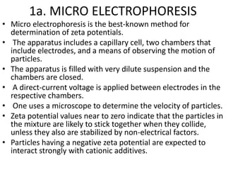 1a. MICRO ELECTROPHORESIS
• Micro electrophoresis is the best-known method for
determination of zeta potentials.
• The apparatus includes a capillary cell, two chambers that
include electrodes, and a means of observing the motion of
particles.
• The apparatus is filled with very dilute suspension and the
chambers are closed.
• A direct-current voltage is applied between electrodes in the
respective chambers.
• One uses a microscope to determine the velocity of particles.
• Zeta potential values near to zero indicate that the particles in
the mixture are likely to stick together when they collide,
unless they also are stabilized by non-electrical factors.
• Particles having a negative zeta potential are expected to
interact strongly with cationic additives.
 