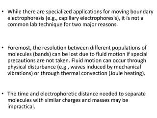 • While there are specialized applications for moving boundary
electrophoresis (e.g., capillary electrophoresis), it is not a
common lab technique for two major reasons.
• Foremost, the resolution between different populations of
molecules (bands) can be lost due to fluid motion if special
precautions are not taken. Fluid motion can occur through
physical disturbance (e.g., waves induced by mechanical
vibrations) or through thermal convection (Joule heating).
• The time and electrophoretic distance needed to separate
molecules with similar charges and masses may be
impractical.
 