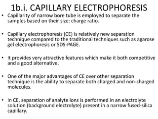 1b.i. CAPILLARY ELECTROPHORESIS
• Capillarity of narrow bore tube is employed to separate the
samples based on their size: charge ratio.
• Capillary electrophoresis (CE) is relatively new separation
technique compared to the traditional techniques such as agarose
gel electrophoresis or SDS-PAGE.
• It provides very attractive features which make it both competitive
and a good alternative.
• One of the major advantages of CE over other separation
technique is the ability to separate both charged and non-charged
molecules.
• In CE, separation of analyte ions is performed in an electrolyte
solution (background electrolyte) present in a narrow fused-silica
capillary.
 