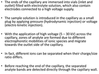 • The ends of the capillary are immersed into vials (inlet and
outlet) filled with electrolyte solution, which also contain
electrodes connected to a high voltage supply.
• The sample solution is introduced in the capillary as a small
plug by applying pressure (hydrodynamic injection) or voltage
(electro kinetic injection).
• With the application of high voltage (5 – 30 kV) across the
capillary, zones of analyte are formed due to different
electrophoretic mobilities of ionic species and migrate
towards the outlet side of the capillary.
• In fact, different ions can be separated when their charge/size
ratio differs.
• Before reaching the end of the capillary, the separated
analyte bands are detected directly through the capillary wall.
 
