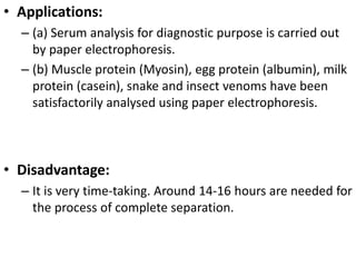 • Applications:
– (a) Serum analysis for diagnostic purpose is carried out
by paper electrophoresis.
– (b) Muscle protein (Myosin), egg protein (albumin), milk
protein (casein), snake and insect venoms have been
satisfactorily analysed using paper electrophoresis.
• Disadvantage:
– It is very time-taking. Around 14-16 hours are needed for
the process of complete separation.
 