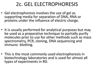 2c. GEL ELECTROPHORESIS
• Gel electrophoresis involves the use of gel as
supporting media for separation of DNA, RNA or
proteins under the influence of electric charge.
• It is usually performed for analytical purposes but may
be used as a preparative technique to partially purify
molecules prior to use for other methods such as mass
spectrometry, PCR, cloning, DNA sequencing and
immuno -blotting.
• This is the most commonly used electrophoresis in
biotechnology laboratories and is used for almost all
types of experiments in RD.
 
