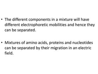• The different components in a mixture will have
different electrophoretic mobilities and hence they
can be separated.
• Mixtures of amino acids, proteins and nucleotides
can be separated by their migration in an electric
field.
 