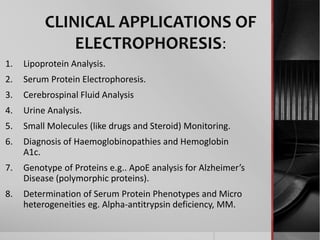 CLINICAL APPLICATIONS OF
ELECTROPHORESIS:
1. Lipoprotein Analysis.
2. Serum Protein Electrophoresis.
3. Cerebrospinal Fluid Analysis
4. Urine Analysis.
5. Small Molecules (like drugs and Steroid) Monitoring.
6. Diagnosis of Haemoglobinopathies and Hemoglobin
A1c.
7. Genotype of Proteins e.g.. ApoE analysis for Alzheimer’s
Disease (polymorphic proteins).
8. Determination of Serum Protein Phenotypes and Micro
heterogeneities eg. Alpha-antitrypsin deficiency, MM.
 