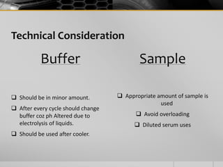 Technical Consideration
Buffer
 Should be in minor amount.
 After every cycle should change
buffer coz ph Altered due to
electrolysis of liquids.
 Should be used after cooler.
Sample
 Appropriate amount of sample is
used
 Avoid overloading
 Diluted serum uses
 