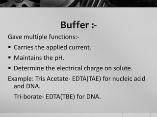 Buffer :-
Gave multiple functions:-
 Carries the applied current.
 Maintains the pH.
 Determine the electrical charge on solute.
Example: Tris Acetate- EDTA(TAE) for nucleic acid
and DNA.
Tri-borate- EDTA(TBE) for DNA.
 