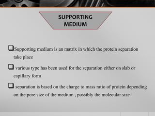 Supporting medium is an matrix in which the protein separation
take place
 various type has been used for the separation either on slab or
capillary form
 separation is based on the charge to mass ratio of protein depending
on the pore size of the medium , possibly the molecular size
SUPPORTING
MEDIUM
 