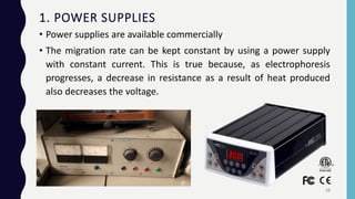 1. POWER SUPPLIES
• Power supplies are available commercially
• The migration rate can be kept constant by using a power supply
with constant current. This is true because, as electrophoresis
progresses, a decrease in resistance as a result of heat produced
also decreases the voltage.
19
 