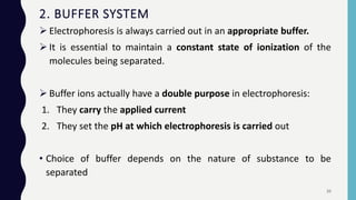  Electrophoresis is always carried out in an appropriate buffer.
 It is essential to maintain a constant state of ionization of the
molecules being separated.
 Buffer ions actually have a double purpose in electrophoresis:
1. They carry the applied current
2. They set the pH at which electrophoresis is carried out
• Choice of buffer depends on the nature of substance to be
separated
2. BUFFER SYSTEM
20
 