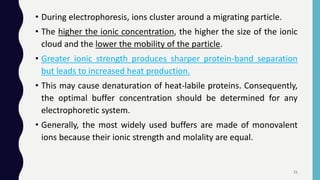 • During electrophoresis, ions cluster around a migrating particle.
• The higher the ionic concentration, the higher the size of the ionic
cloud and the lower the mobility of the particle.
• Greater ionic strength produces sharper protein-band separation
but leads to increased heat production.
• This may cause denaturation of heat-labile proteins. Consequently,
the optimal buffer concentration should be determined for any
electrophoretic system.
• Generally, the most widely used buffers are made of monovalent
ions because their ionic strength and molality are equal.
21
 